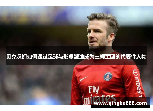 贝克汉姆如何通过足球与形象塑造成为三狮军团的代表性人物